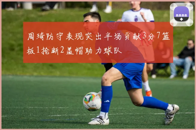 周琦防守表现突出半场贡献3分7篮板1抢断2盖帽助力球队