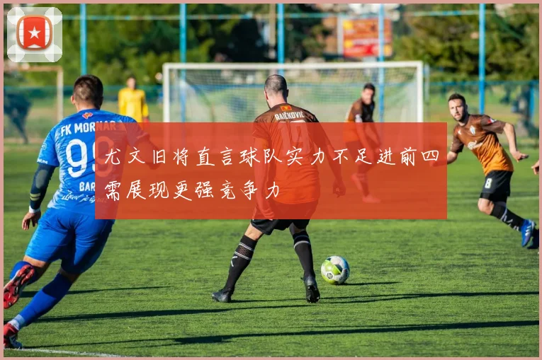 尤文旧将直言球队实力不足进前四需展现更强竞争力