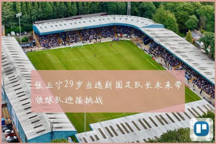 张玉宁29岁当选新国足队长未来带领球队迎接挑战