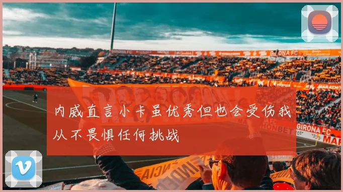 内威直言小卡虽优秀但也会受伤我从不畏惧任何挑战
