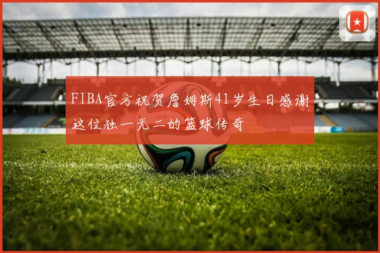 FIBA官方祝贺詹姆斯41岁生日感谢这位独一无二的篮球传奇