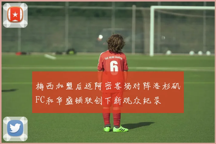 梅西加盟后迈阿密客场对阵洛杉矶FC和华盛顿联创下新观众纪录