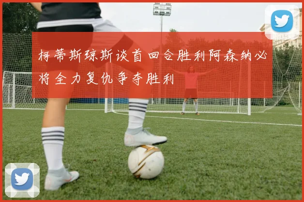 柯蒂斯琼斯谈首回合胜利阿森纳必将全力复仇争夺胜利