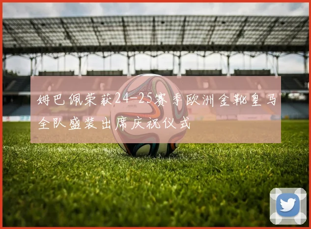 姆巴佩荣获24-25赛季欧洲金靴皇马全队盛装出席庆祝仪式