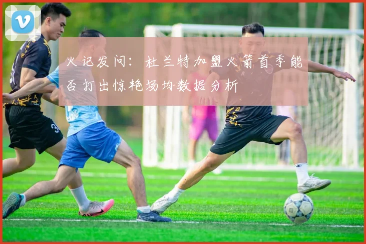 火记发问：杜兰特加盟火箭首季能否打出惊艳场均数据分析