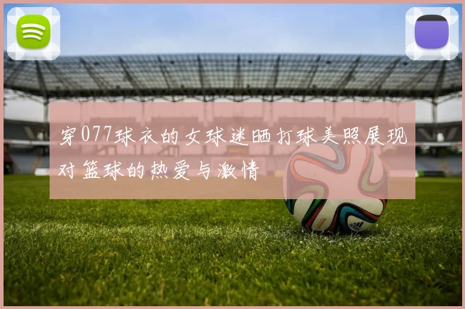 穿077球衣的女球迷晒打球美照展现对篮球的热爱与激情