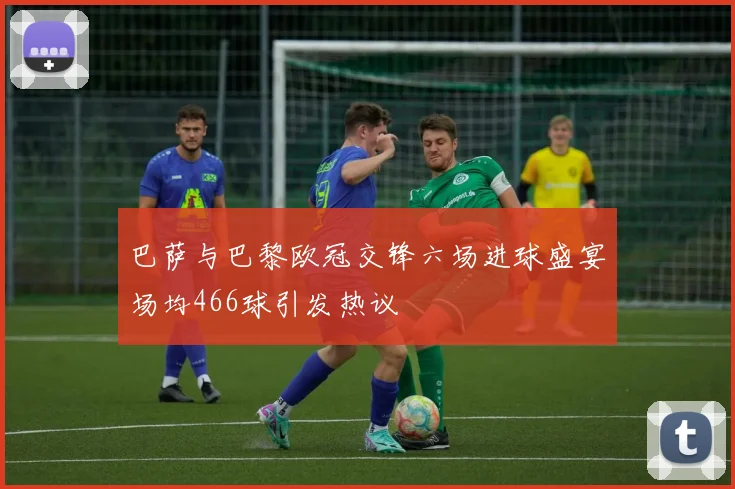 巴萨与巴黎欧冠交锋六场进球盛宴场均466球引发热议