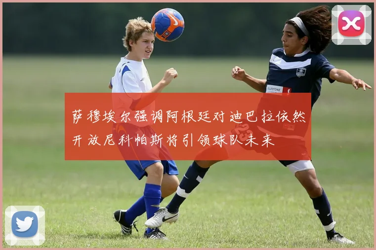 萨穆埃尔强调阿根廷对迪巴拉依然开放尼科帕斯将引领球队未来