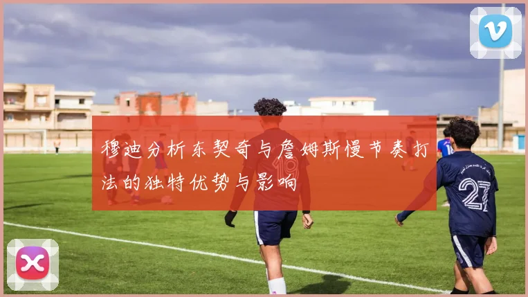 穆迪分析东契奇与詹姆斯慢节奏打法的独特优势与影响